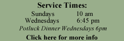 Service times. Sundays at 10am, Wednesdays at 6:45pm and potluck on Wednesdays at 6pm. Click here for more info...